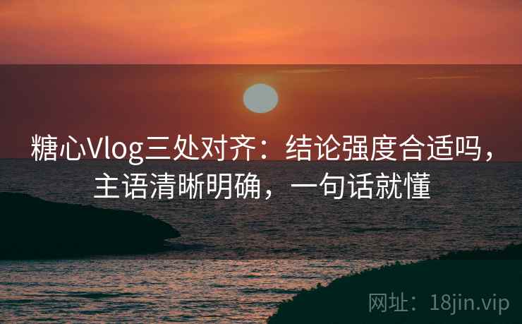 糖心Vlog三处对齐：结论强度合适吗，主语清晰明确，一句话就懂