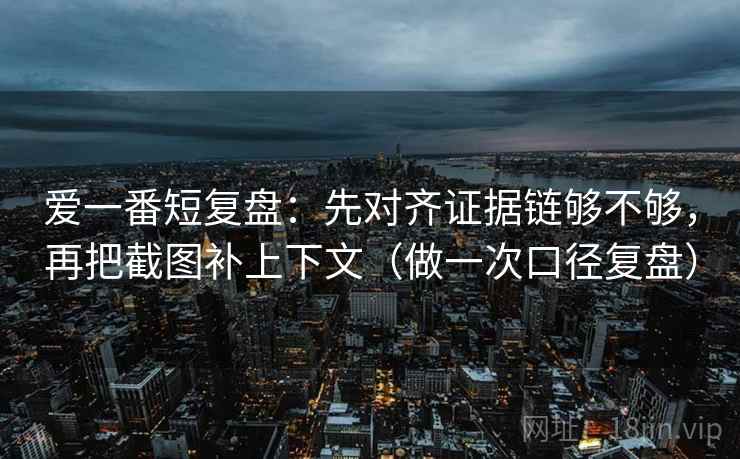 爱一番短复盘：先对齐证据链够不够，再把截图补上下文（做一次口径复盘）
