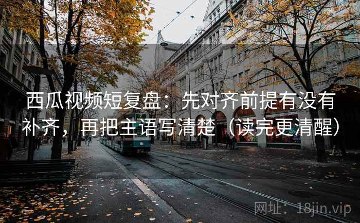 西瓜视频短复盘:先对齐前提有没有补齐,再把主语写清楚(读完更清醒) 西瓜视频短复盘:先对齐前提有没有补齐,再把主语写清楚(读完更清醒)