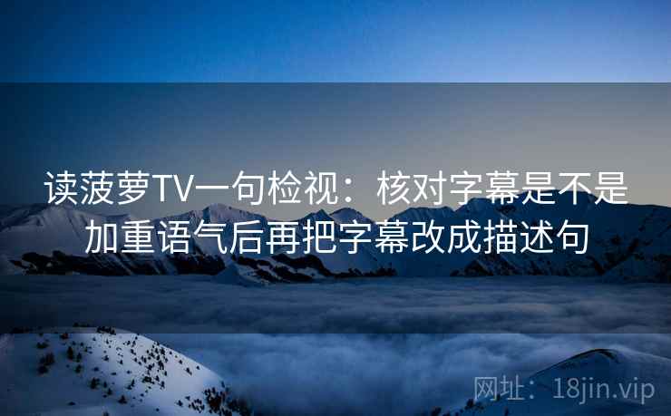 读菠萝TV一句检视：核对字幕是不是加重语气后再把字幕改成描述句