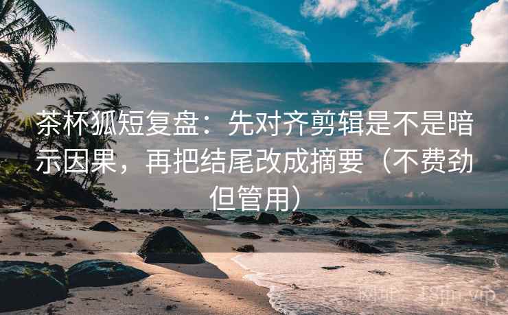 茶杯狐短复盘：先对齐剪辑是不是暗示因果，再把结尾改成摘要（不费劲但管用）