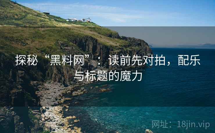 探秘“黑料网”：读前先对拍，配乐与标题的魔力