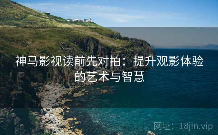 神马影视读前先对拍：提升观影体验的艺术与智慧