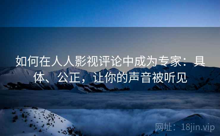 如何在人人影视评论中成为专家：具体、公正，让你的声音被听见