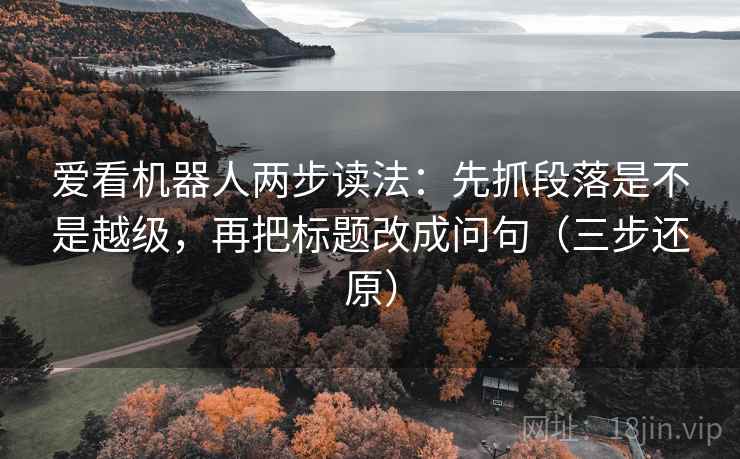 爱看机器人两步读法：先抓段落是不是越级，再把标题改成问句（三步还原）
