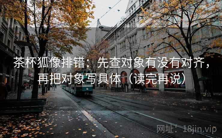 茶杯狐像排错：先查对象有没有对齐，再把对象写具体（读完再说）
