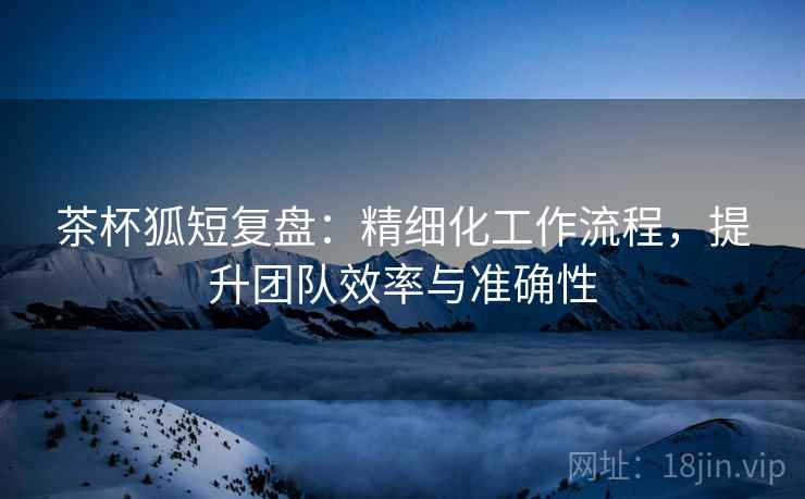 茶杯狐短复盘：精细化工作流程，提升团队效率与准确性