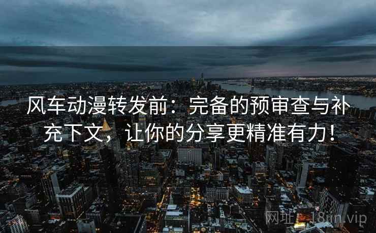 风车动漫转发前：完备的预审查与补充下文，让你的分享更精准有力！