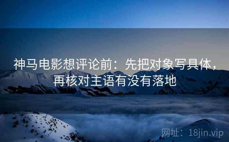 神马电影想评论前：先把对象写具体，再核对主语有没有落地