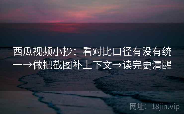 西瓜视频小抄：看对比口径有没有统一→做把截图补上下文→读完更清醒
