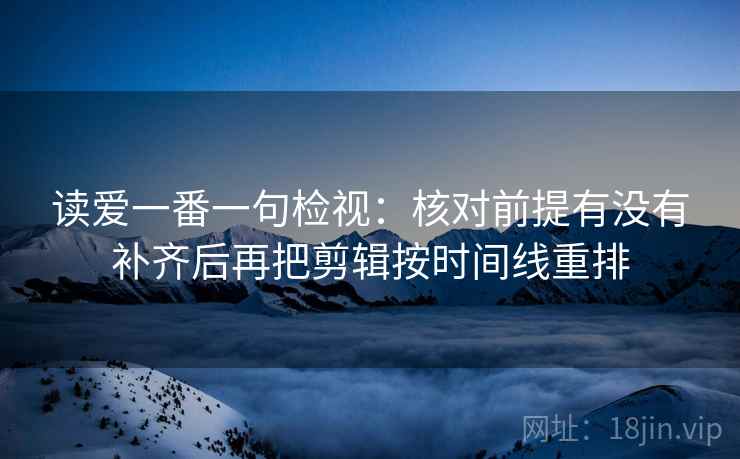 读爱一番一句检视:核对前提有没有补齐后再把剪辑按时间线重排 读爱一番一句检视:核对前提有没有补齐后再把剪辑按时间线重排